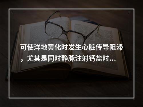 可使洋地黄化时发生心脏传导阻滞，尤其是同时静脉注射钙盐时，该