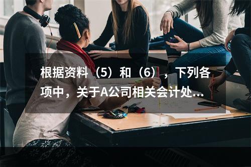 根据资料（5）和（6），下列各项中，关于A公司相关会计处理结