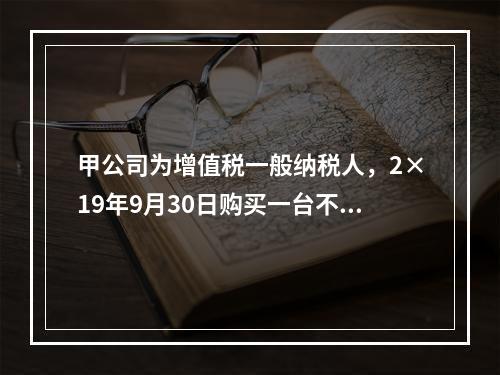 甲公司为增值税一般纳税人，2×19年9月30日购买一台不需要