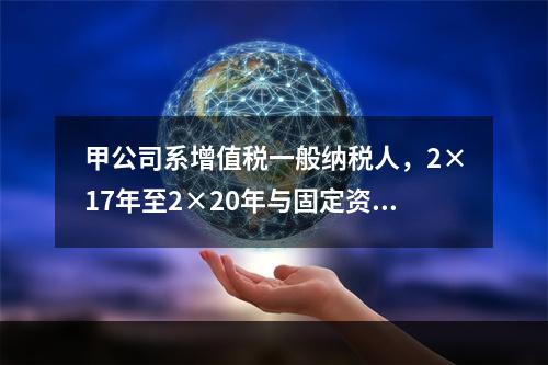 甲公司系增值税一般纳税人，2×17年至2×20年与固定资产业