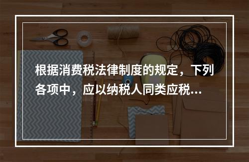 根据消费税法律制度的规定，下列各项中，应以纳税人同类应税消费