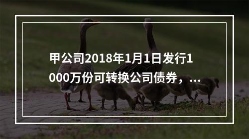 甲公司2018年1月1日发行1000万份可转换公司债券，每份