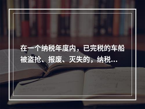 在一个纳税年度内，已完税的车船被盗抢、报废、灭失的，纳税人可