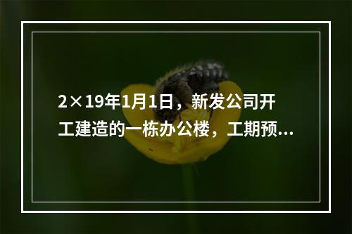 2×19年1月1日，新发公司开工建造的一栋办公楼，工期预计为