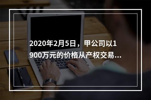 2020年2月5日，甲公司以1900万元的价格从产权交易中心