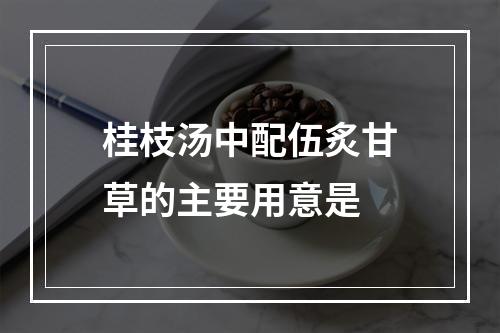 桂枝汤中配伍炙甘草的主要用意是