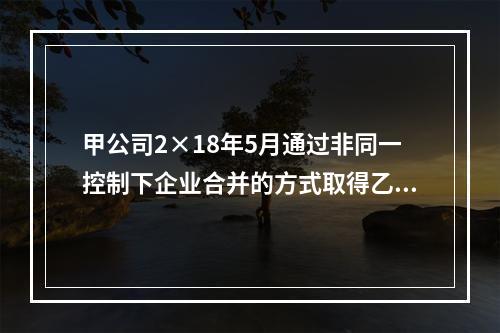 甲公司2×18年5月通过非同一控制下企业合并的方式取得乙公司