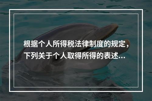 根据个人所得税法律制度的规定，下列关于个人取得所得的表述中，