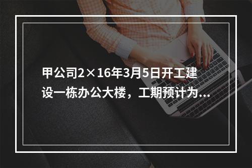 甲公司2×16年3月5日开工建设一栋办公大楼，工期预计为1.