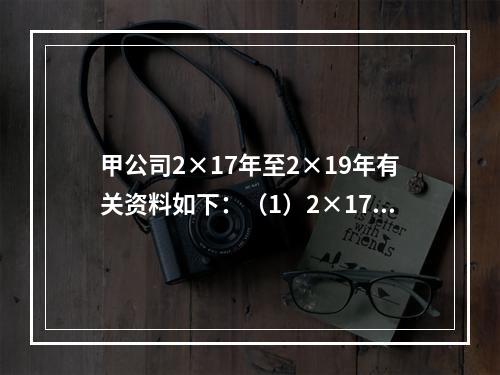 甲公司2×17年至2×19年有关资料如下：（1）2×17年1