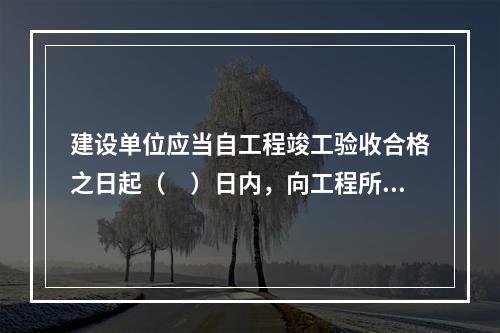 建设单位应当自工程竣工验收合格之日起（　）日内，向工程所在地