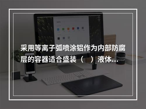 采用等离子弧喷涂铝作为内部防腐层的容器适合盛装（　）液体。