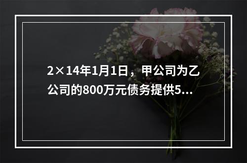 2×14年1月1日，甲公司为乙公司的800万元债务提供50％