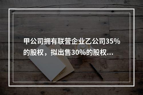 甲公司拥有联营企业乙公司35％的股权，拟出售30％的股权，符