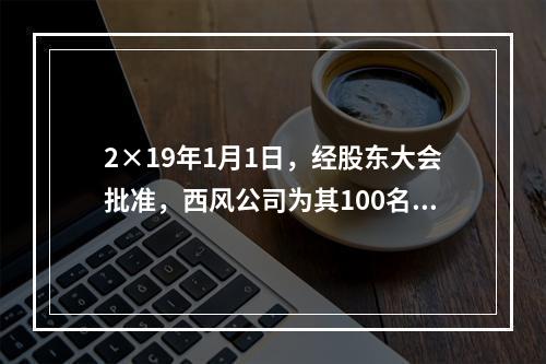 2×19年1月1日，经股东大会批准，西风公司为其100名管理