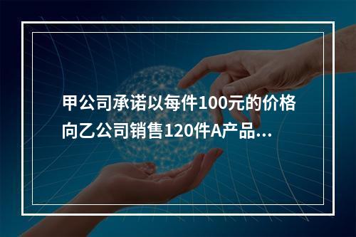 甲公司承诺以每件100元的价格向乙公司销售120件A产品。产