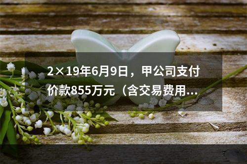 2×19年6月9日，甲公司支付价款855万元（含交易费用5万