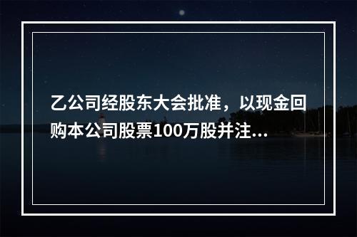 乙公司经股东大会批准，以现金回购本公司股票100万股并注销。