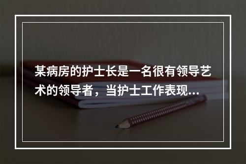 某病房的护士长是一名很有领导艺术的领导者，当护士工作表现出色