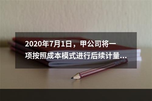 2020年7月1日，甲公司将一项按照成本模式进行后续计量的投