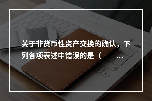 关于非货币性资产交换的确认，下列各项表述中错误的是（  ）。