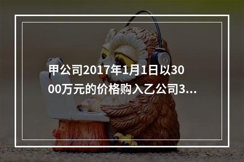 甲公司2017年1月1日以3000万元的价格购入乙公司30％