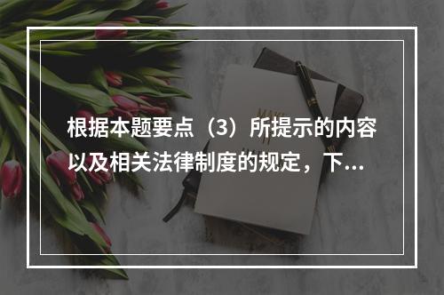 根据本题要点（3）所提示的内容以及相关法律制度的规定，下列各