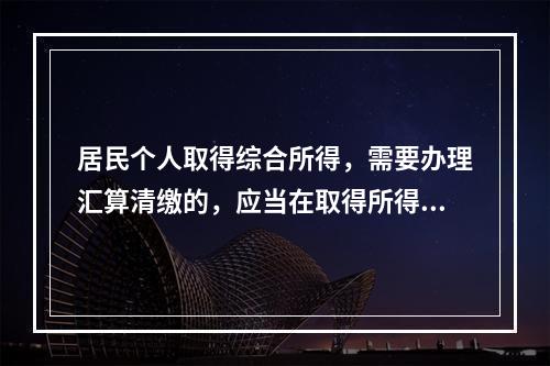 居民个人取得综合所得，需要办理汇算清缴的，应当在取得所得的一