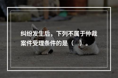 纠纷发生后，下列不属于仲裁案件受理条件的是（　）。