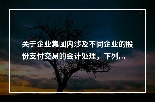 关于企业集团内涉及不同企业的股份支付交易的会计处理，下列说法