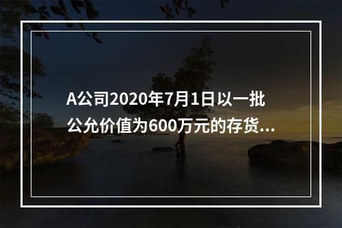 A公司2020年7月1日以一批公允价值为600万元的存货取得