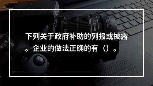 下列关于政府补助的列报或披露。企业的做法正确的有（）。