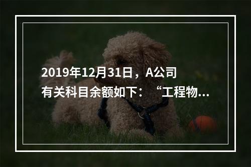 2019年12月31日，A公司有关科目余额如下：“工程物资”