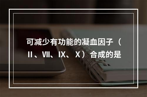 可减少有功能的凝血因子（Ⅱ、Ⅶ、Ⅸ、Ⅹ）合成的是