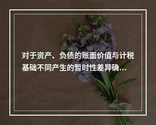 对于资产、负债的账面价值与计税基础不同产生的暂时性差异确认的