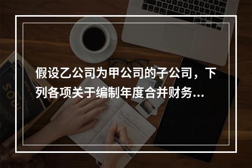 假设乙公司为甲公司的子公司，下列各项关于编制年度合并财务报表