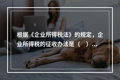 根据《企业所得税法》的规定，企业所得税的征收办法是（　）。