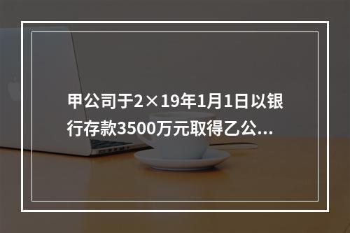 甲公司于2×19年1月1日以银行存款3500万元取得乙公司2