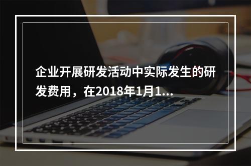 企业开展研发活动中实际发生的研发费用，在2018年1月1日至