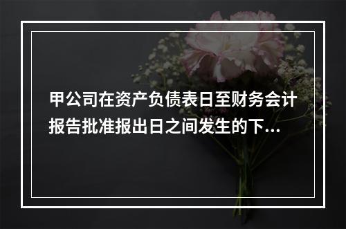 甲公司在资产负债表日至财务会计报告批准报出日之间发生的下列事