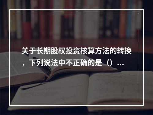 关于长期股权投资核算方法的转换，下列说法中不正确的是（）。