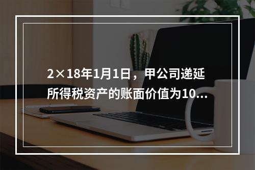 2×18年1月1日，甲公司递延所得税资产的账面价值为100万