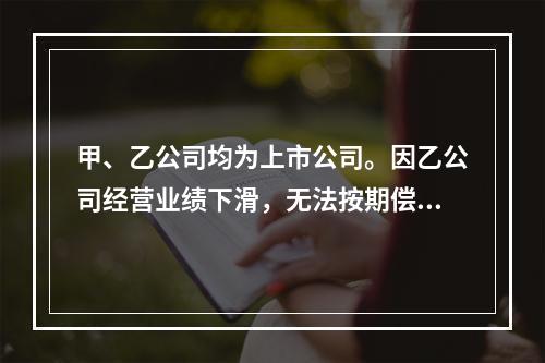 甲、乙公司均为上市公司。因乙公司经营业绩下滑，无法按期偿还所