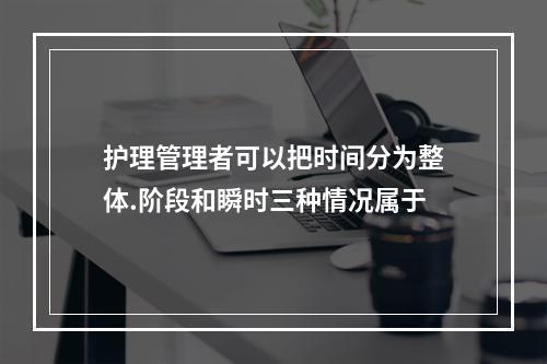 护理管理者可以把时间分为整体.阶段和瞬时三种情况属于