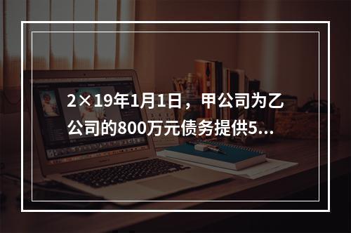 2×19年1月1日，甲公司为乙公司的800万元债务提供50％