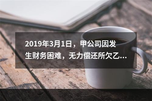 2019年3月1日，甲公司因发生财务困难，无力偿还所欠乙公司