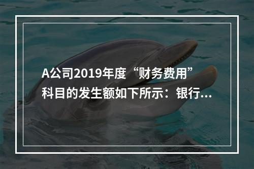 A公司2019年度“财务费用”科目的发生额如下所示：银行长期