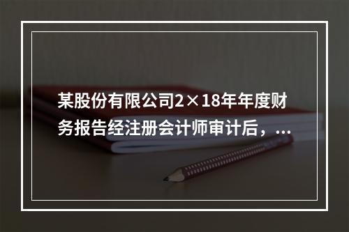 某股份有限公司2×18年年度财务报告经注册会计师审计后，于2