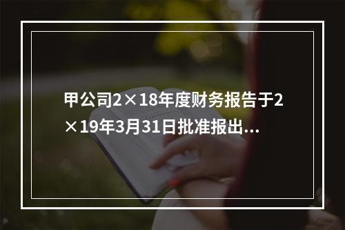 甲公司2×18年度财务报告于2×19年3月31日批准报出，2