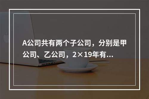 A公司共有两个子公司，分别是甲公司、乙公司，2×19年有关债